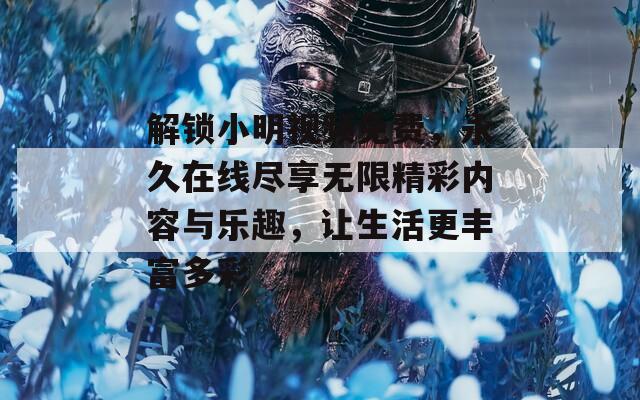 解锁小明视频免费，永久在线尽享无限精彩内容与乐趣，让生活更丰富多彩