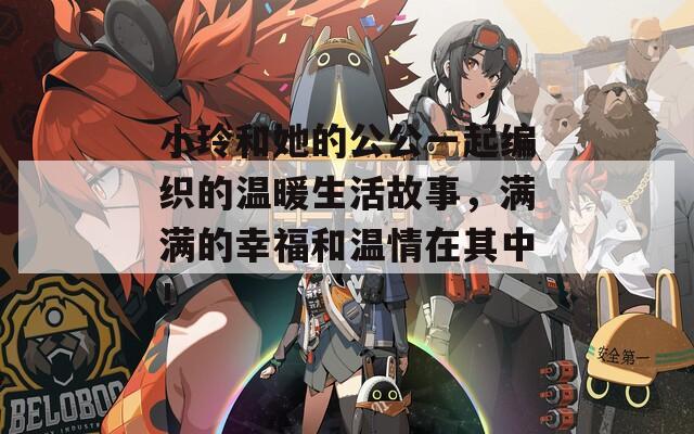 小玲和她的公公一起编织的温暖生活故事，满满的幸福和温情在其中！