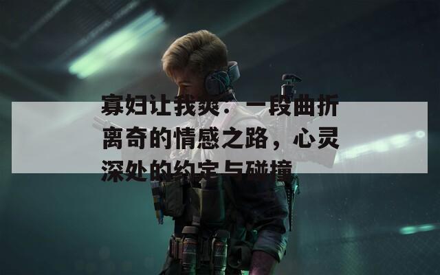 寡妇让我爽：一段曲折离奇的情感之路，心灵深处的约定与碰撞