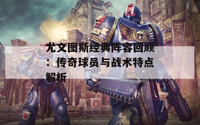 尤文图斯经典阵容回顾：传奇球员与战术特点解析