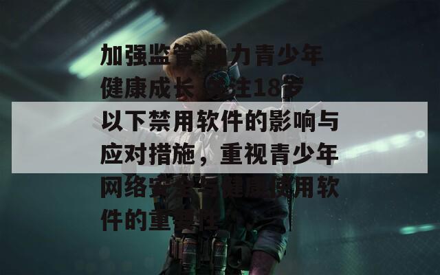 加强监管 助力青少年健康成长 关注18岁以下禁用软件的影响与应对措施，重视青少年网络安全与健康使用软件的重要性