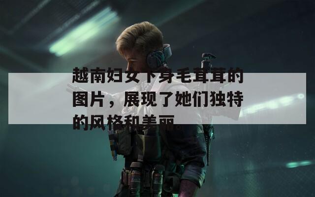越南妇女下身毛茸茸的图片，展现了她们独特的风格和美丽。