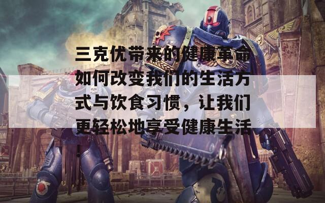三克优带来的健康革命如何改变我们的生活方式与饮食习惯，让我们更轻松地享受健康生活！