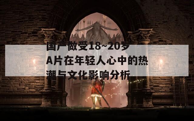 国产做受18～20岁A片在年轻人心中的热潮与文化影响分析