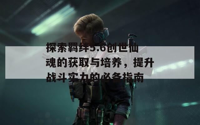 探索羁绊5.6创世仙魂的获取与培养，提升战斗实力的必备指南