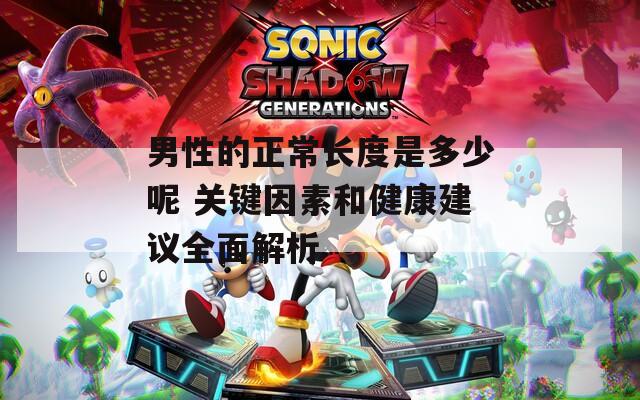 男性的正常长度是多少呢 关键因素和健康建议全面解析