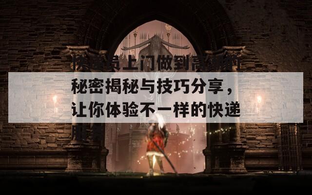 快递员上门做到高潮的秘密揭秘与技巧分享，让你体验不一样的快递服务