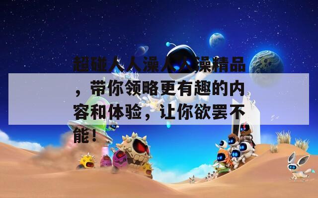 超碰人人澡人人澡精品，带你领略更有趣的内容和体验，让你欲罢不能！
