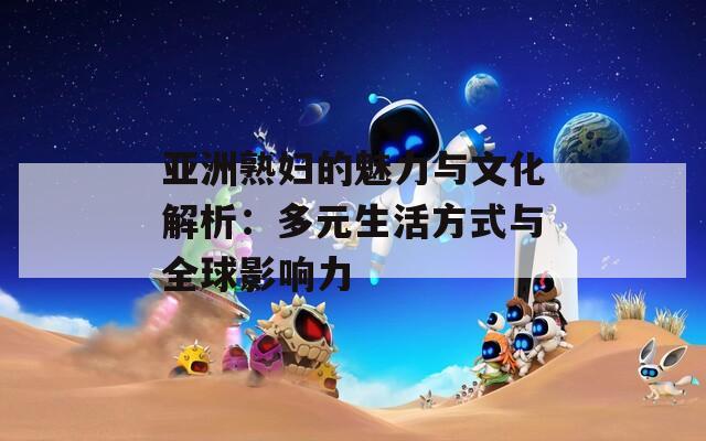 亚洲熟妇的魅力与文化解析：多元生活方式与全球影响力