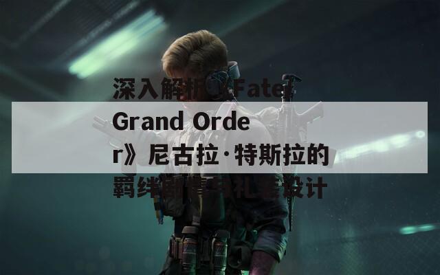 深入解析《Fate/Grand Order》尼古拉·特斯拉的羁绊剧情与礼装设计