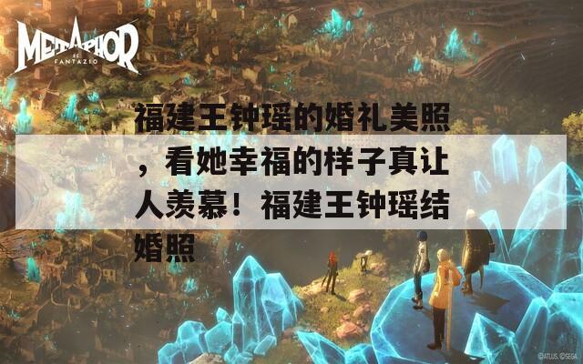 福建王钟瑶的婚礼美照，看她幸福的样子真让人羡慕！福建王钟瑶结婚照