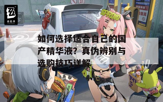如何选择适合自己的国产精华液？真伪辨别与选购技巧详解