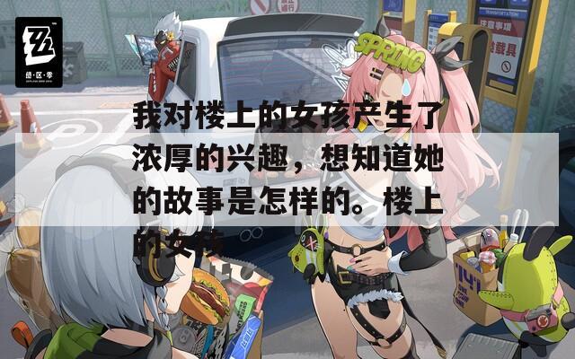 我对楼上的女孩产生了浓厚的兴趣，想知道她的故事是怎样的。楼上的女孩