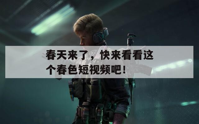 春天来了，快来看看这个春色短视频吧！