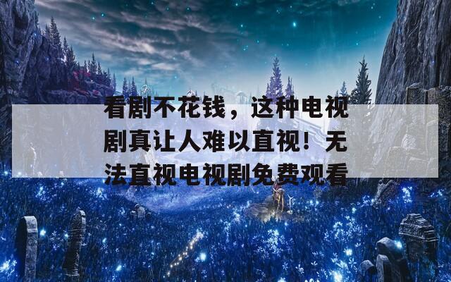 看剧不花钱，这种电视剧真让人难以直视！无法直视电视剧免费观看
