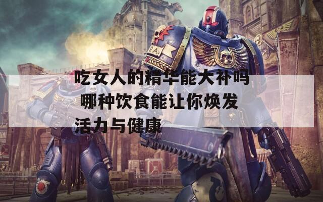 吃女人的精华能大补吗 哪种饮食能让你焕发活力与健康