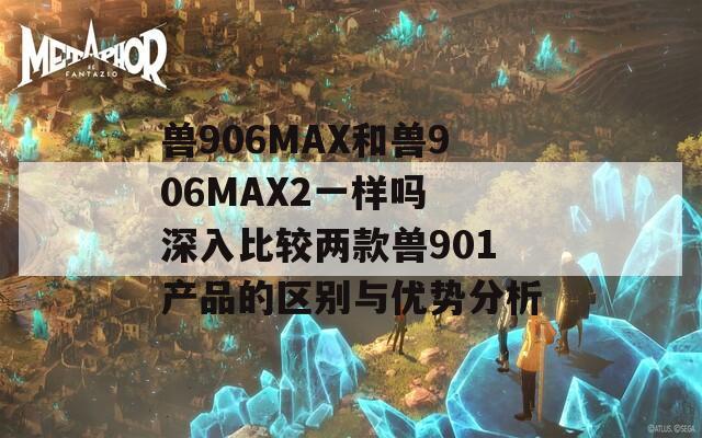 兽906MAX和兽906MAX2一样吗 深入比较两款兽901产品的区别与优势分析