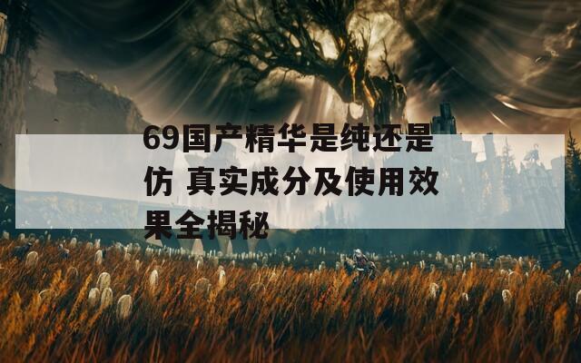 69国产精华是纯还是仿 真实成分及使用效果全揭秘