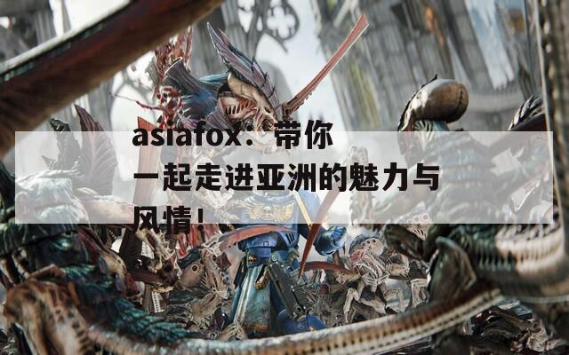 asiafox：带你一起走进亚洲的魅力与风情！