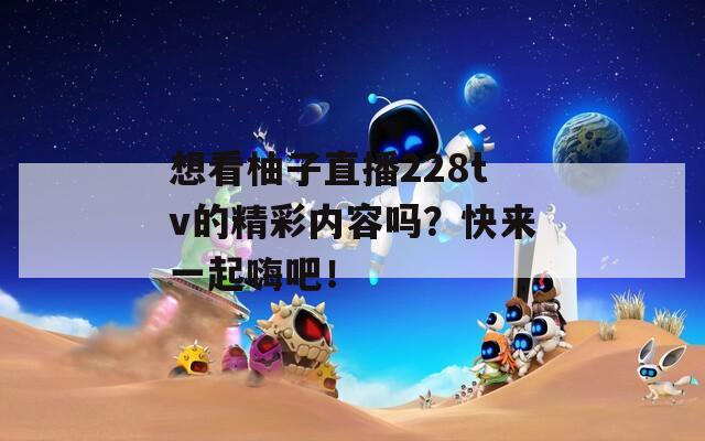 想看柚子直播228tv的精彩内容吗？快来一起嗨吧！