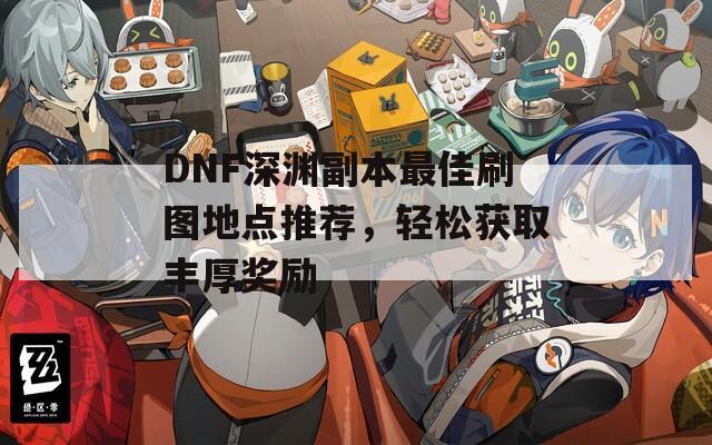 DNF深渊副本最佳刷图地点推荐，轻松获取丰厚奖励