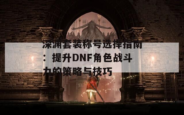 深渊套装称号选择指南：提升DNF角色战斗力的策略与技巧