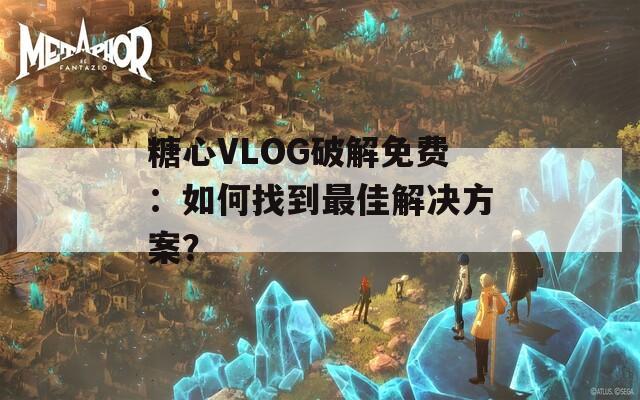 糖心VLOG破解免费：如何找到最佳解决方案？