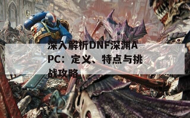 深入解析DNF深渊APC：定义、特点与挑战攻略