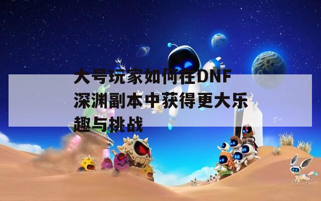 大号玩家如何在DNF深渊副本中获得更大乐趣与挑战