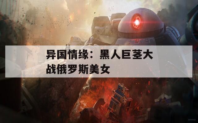 异国情缘：黑人巨茎大战俄罗斯美女
