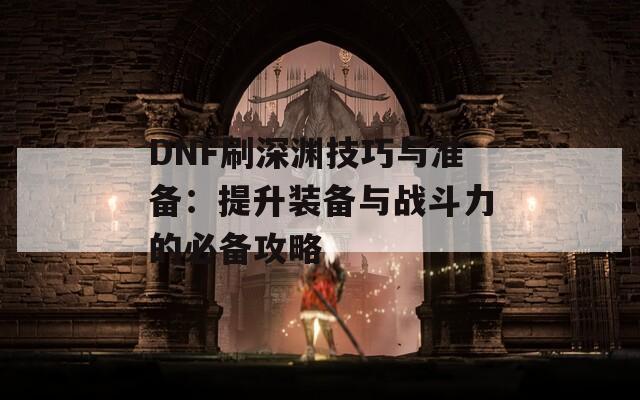 DNF刷深渊技巧与准备：提升装备与战斗力的必备攻略