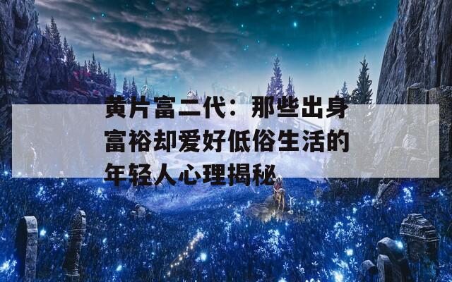 黄片富二代：那些出身富裕却爱好低俗生活的年轻人心理揭秘