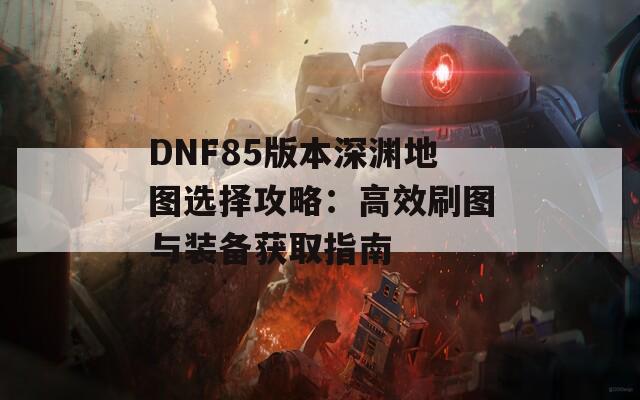 DNF85版本深渊地图选择攻略：高效刷图与装备获取指南