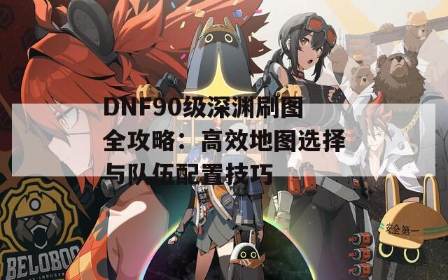 DNF90级深渊刷图全攻略：高效地图选择与队伍配置技巧