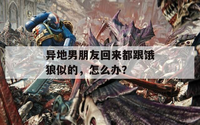 异地男朋友回来都跟饿狼似的，怎么办？