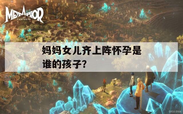妈妈女儿齐上阵怀孕是谁的孩子？