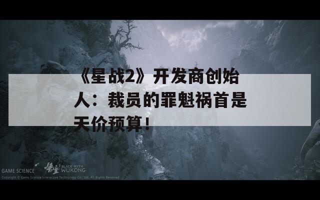 《星战2》开发商创始人：裁员的罪魁祸首是天价预算！
