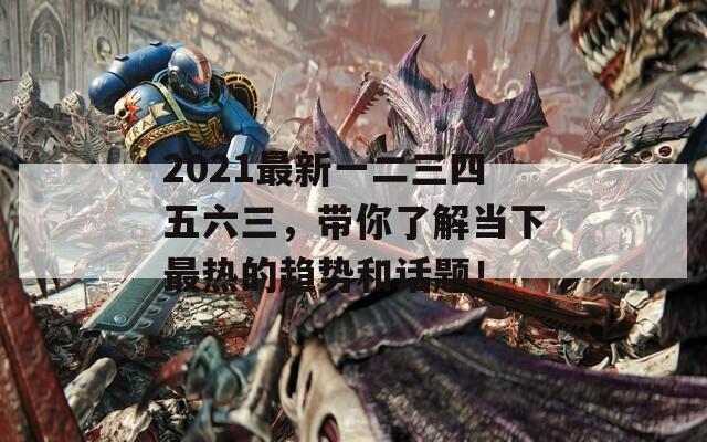 2021最新一二三四五六三，带你了解当下最热的趋势和话题！