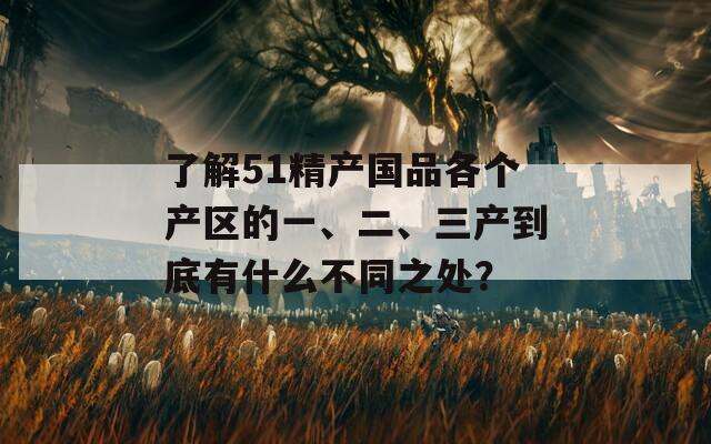 了解51精产国品各个产区的一、二、三产到底有什么不同之处？