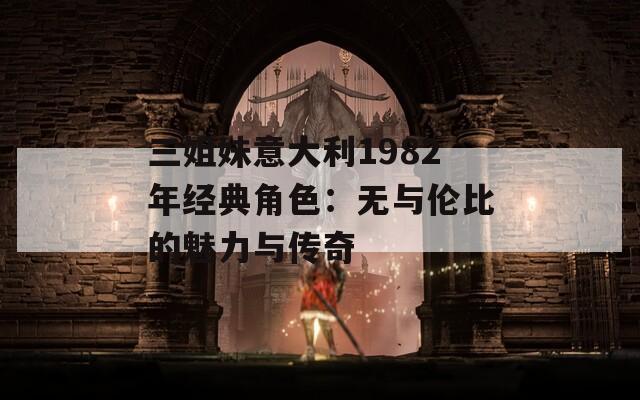 三姐妹意大利1982年经典角色：无与伦比的魅力与传奇