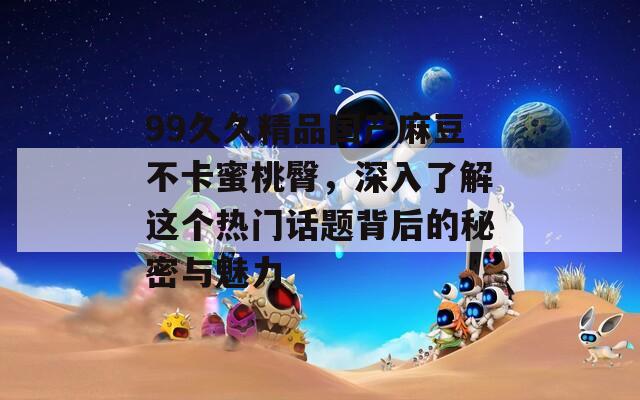 99久久精品国产麻豆不卡蜜桃臀，深入了解这个热门话题背后的秘密与魅力