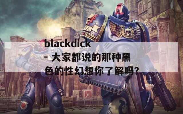 blackdick - 大家都说的那种黑色的性幻想你了解吗？