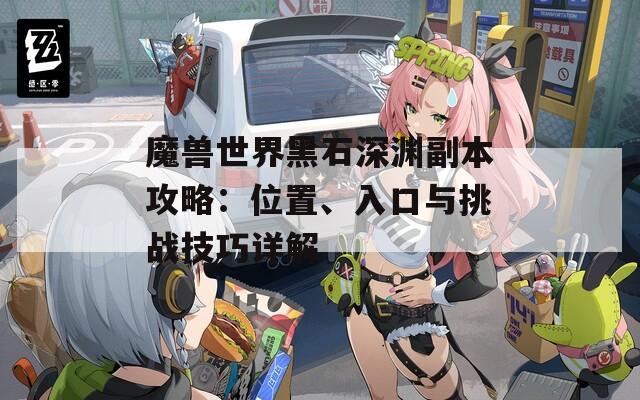 魔兽世界黑石深渊副本攻略：位置、入口与挑战技巧详解