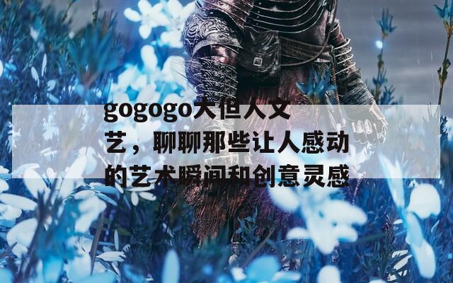gogogo大但人文艺，聊聊那些让人感动的艺术瞬间和创意灵感