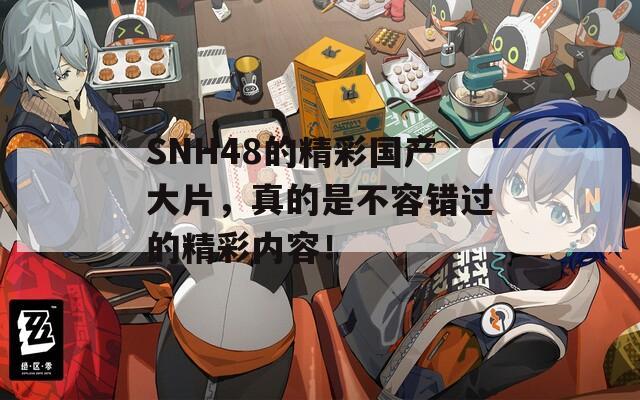 SNH48的精彩国产大片，真的是不容错过的精彩内容！