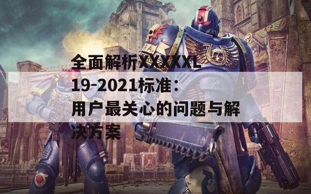 全面解析XXXXXL19-2021标准：用户最关心的问题与解决方案