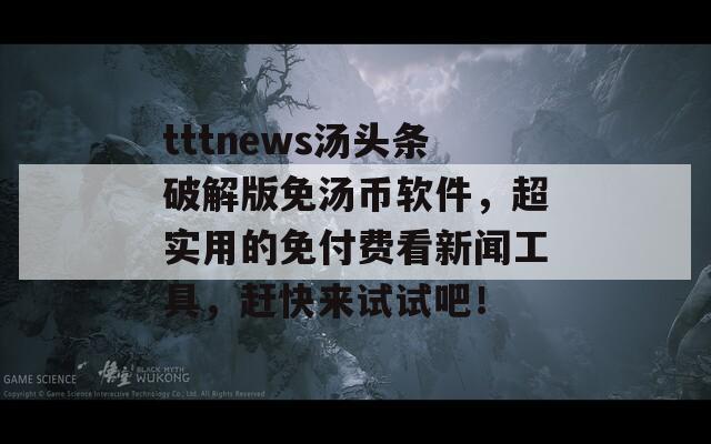tttnews汤头条破解版免汤币软件，超实用的免付费看新闻工具，赶快来试试吧！