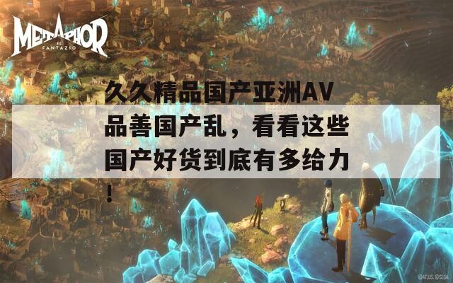 久久精品国产亚洲AV品善国产乱，看看这些国产好货到底有多给力！