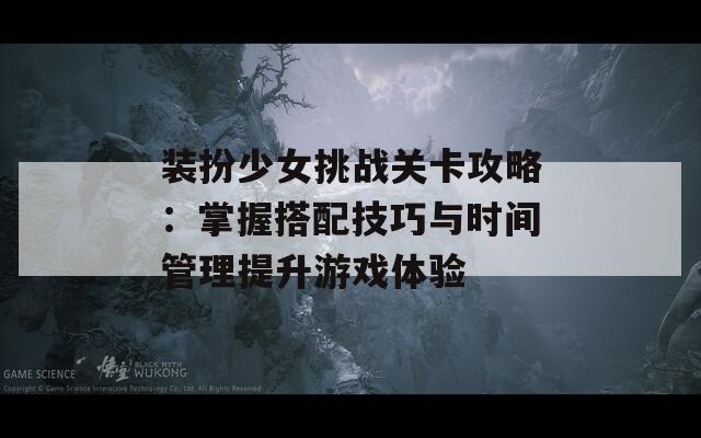 装扮少女挑战关卡攻略：掌握搭配技巧与时间管理提升游戏体验