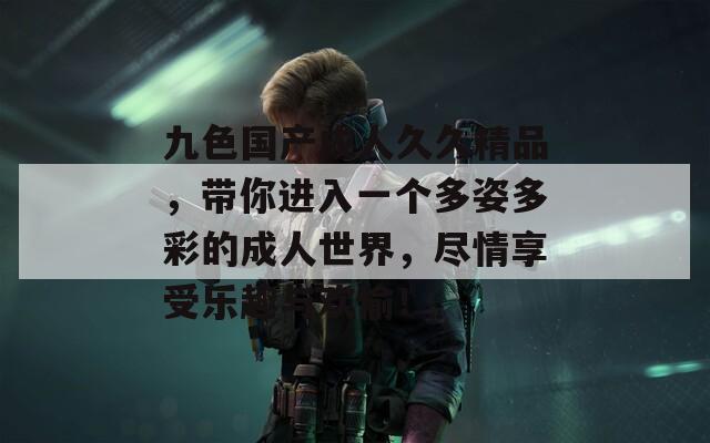 九色国产成人久久精品，带你进入一个多姿多彩的成人世界，尽情享受乐趣与欢愉！